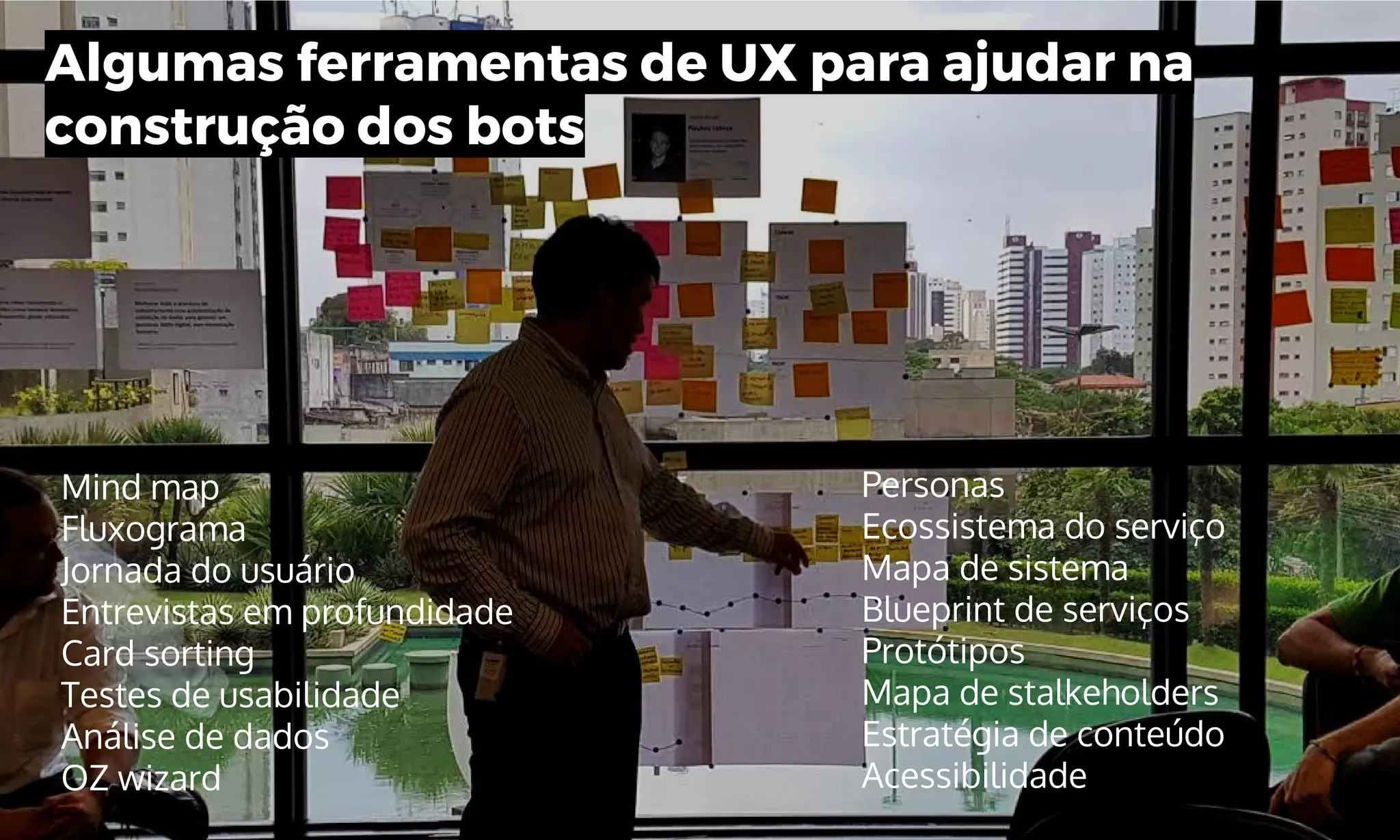 Algumas ferramentas de UX para ajudar na
construção dos bots
Mind map
Fluxograma
Jornada do usuário
Entrevistas em profundidade
Card sorting
Testes de usabilidade
Análise de dados
OZ wizard
Personas
Ecossistema do serviço
Mapa de sistema
Blueprint de serviços
Protótipos
Mapa de stalkeholders
Estratégia de conteúdo
Acessibilidade
 