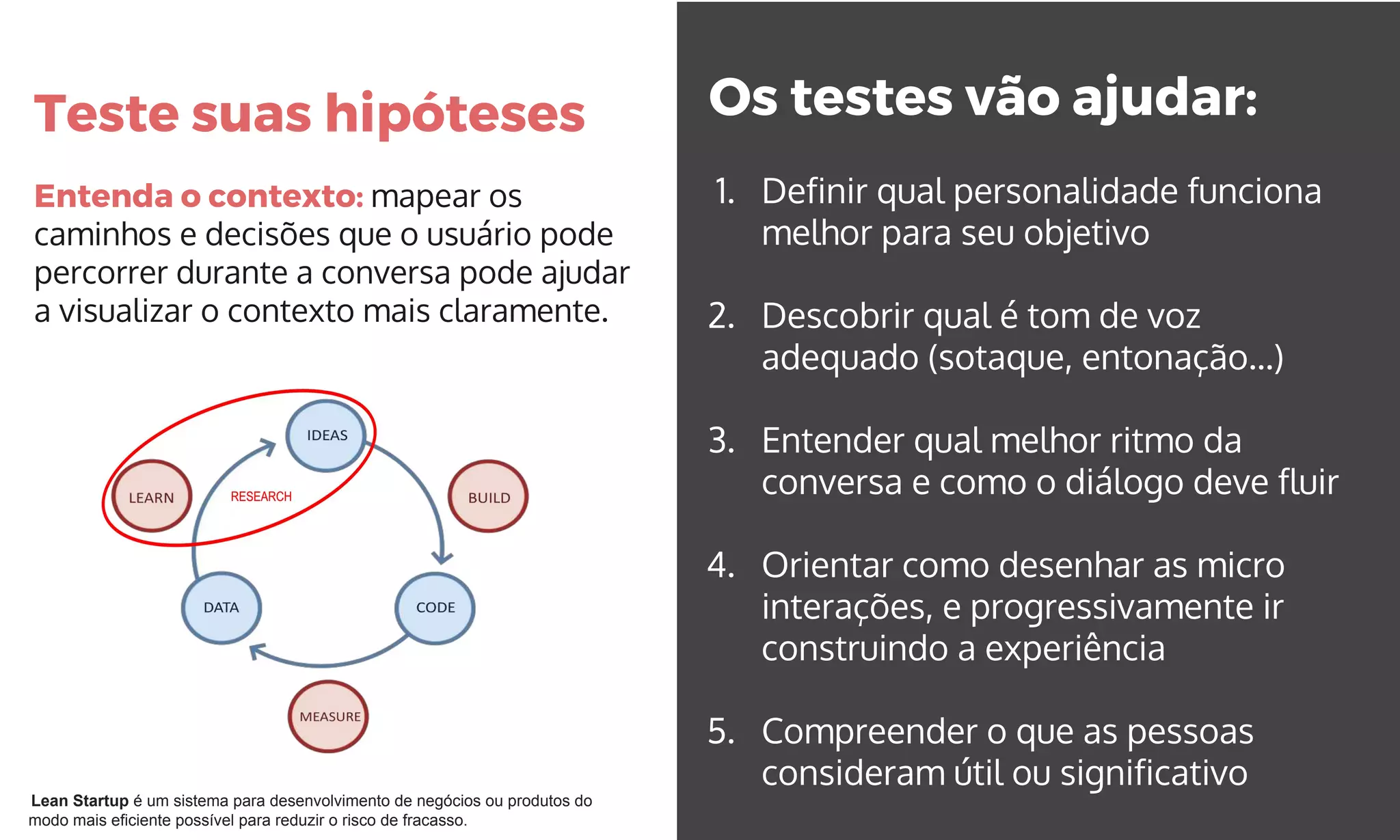Teste suas hipóteses
Entenda o contexto: mapear os
caminhos e decisões que o usuário pode
percorrer durante a conversa pode ajudar
a visualizar o contexto mais claramente.
Os testes vão ajudar:
1. Definir qual personalidade funciona
melhor para seu objetivo
2. Descobrir qual é tom de voz
adequado (sotaque, entonação...)
3. Entender qual melhor ritmo da
conversa e como o diálogo deve fluir
4. Orientar como desenhar as micro
interações, e progressivamente ir
construindo a experiência
5. Compreender o que as pessoas
consideram útil ou significativo
Lean Startup é um sistema para desenvolvimento de negócios ou produtos do
modo mais eficiente possível para reduzir o risco de fracasso.
 