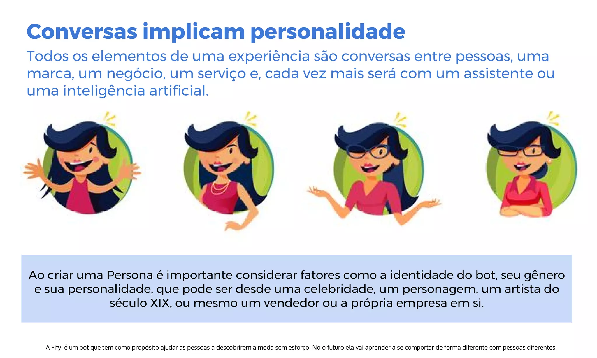 Conversas implicam personalidade
Todos os elementos de uma experiência são conversas entre pessoas, uma
marca, um negócio, um serviço e, cada vez mais será com um assistente ou
uma inteligência artificial.
A Fify é um bot que tem como propósito ajudar as pessoas a descobrirem a moda sem esforço. No o futuro ela vai aprender a se comportar de forma diferente com pessoas diferentes.
Ao criar uma Persona é importante considerar fatores como a identidade do bot, seu gênero
e sua personalidade, que pode ser desde uma celebridade, um personagem, um artista do
século XIX, ou mesmo um vendedor ou a própria empresa em si.
 