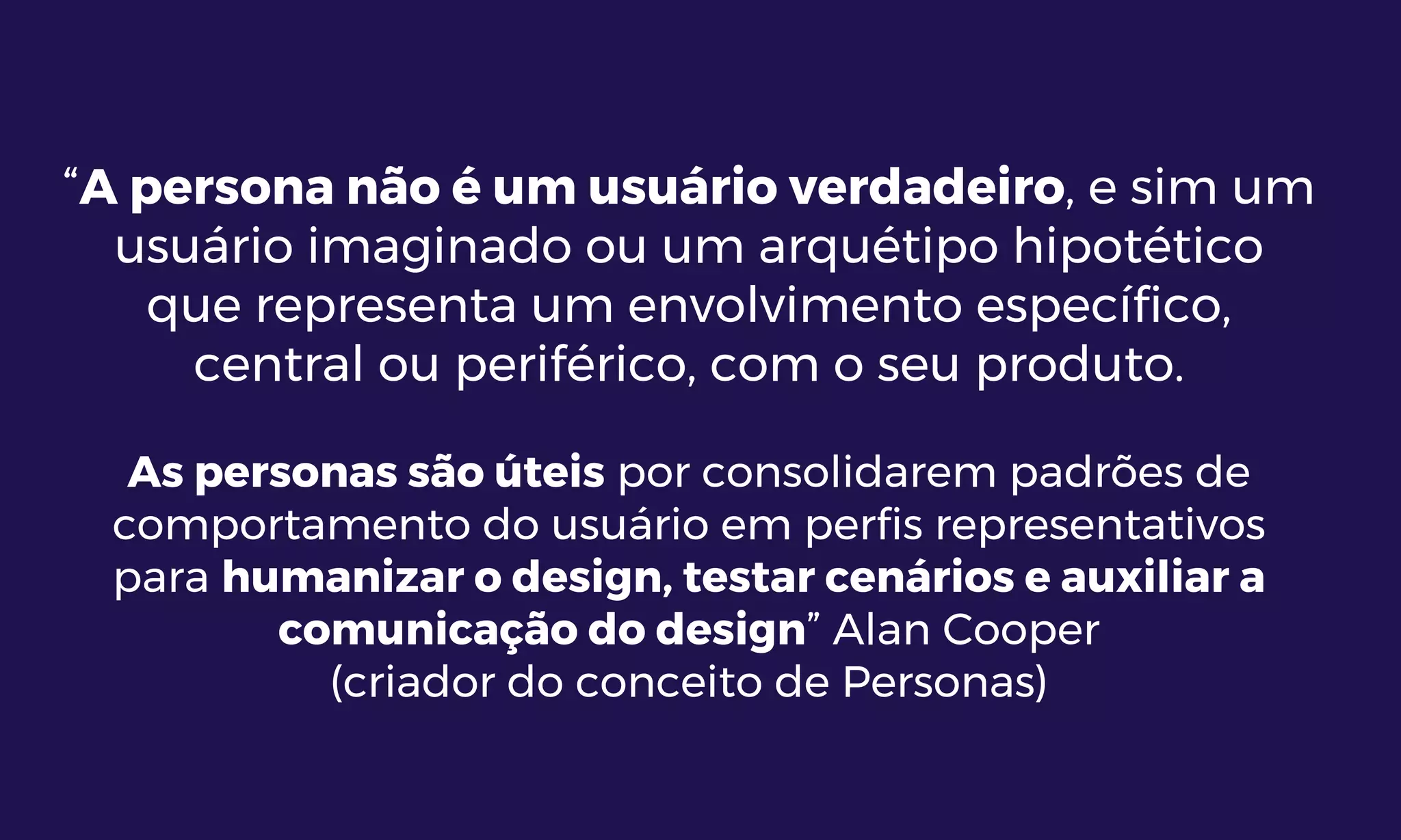 “A persona não é um usuário verdadeiro, e sim um
usuário imaginado ou um arquétipo hipotético
que representa um envolvimento específico,
central ou periférico, com o seu produto.
As personas são úteis por consolidarem padrões de
comportamento do usuário em perfis representativos
para humanizar o design, testar cenários e auxiliar a
comunicação do design” Alan Cooper
(criador do conceito de Personas)
 