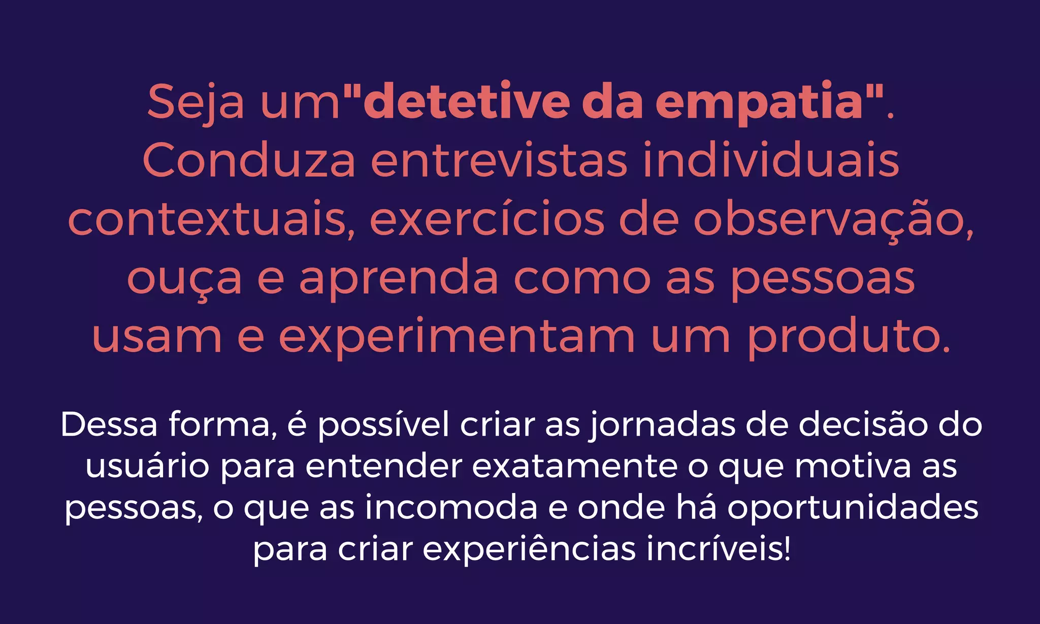 Seja um"detetive da empatia".
Conduza entrevistas individuais
contextuais, exercícios de observação,
ouça e aprenda como as pessoas
usam e experimentam um produto.
Dessa forma, é possível criar as jornadas de decisão do
usuário para entender exatamente o que motiva as
pessoas, o que as incomoda e onde há oportunidades
para criar experiências incríveis!
 
