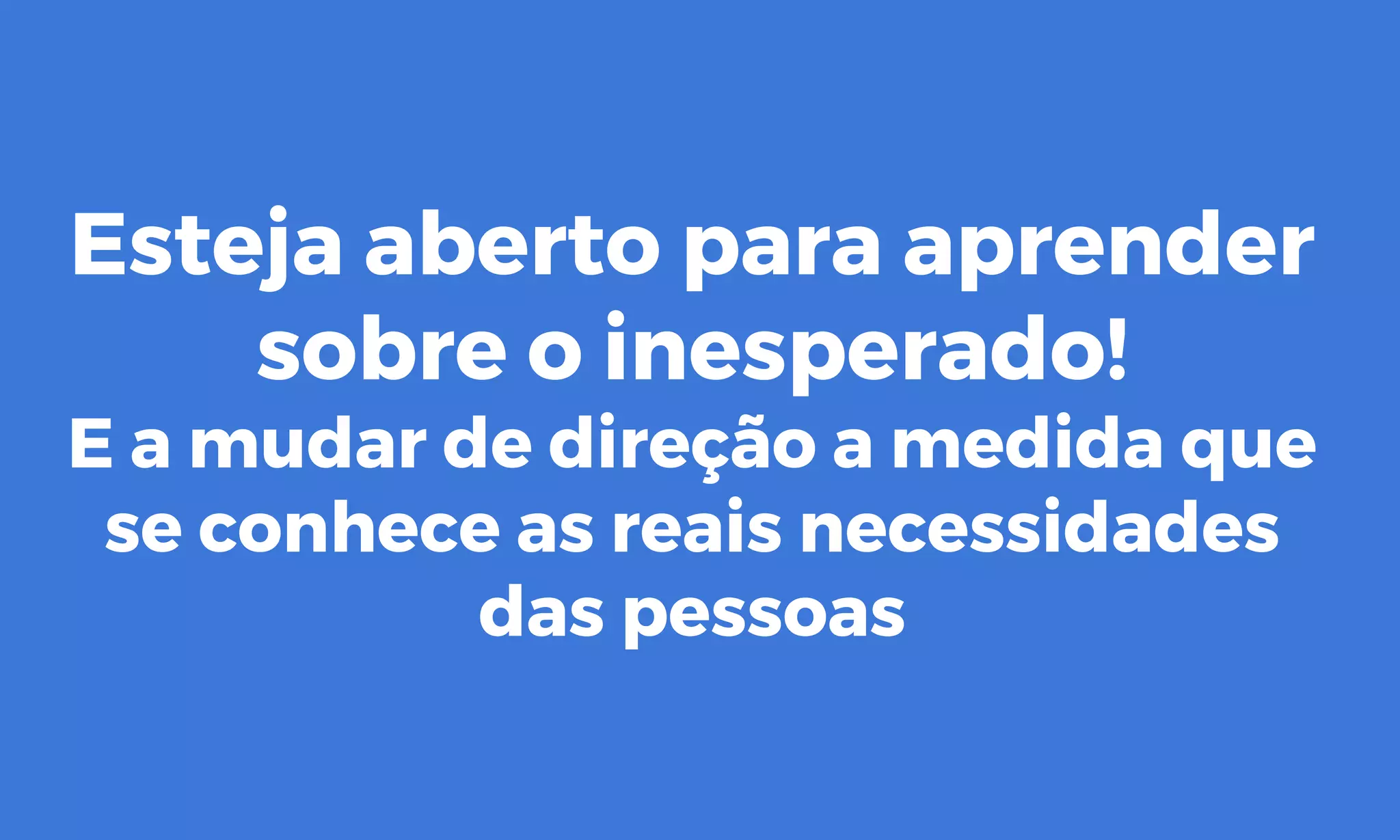 Esteja aberto para aprender
sobre o inesperado!
E a mudar de direção a medida que
se conhece as reais necessidades
das pessoas
 