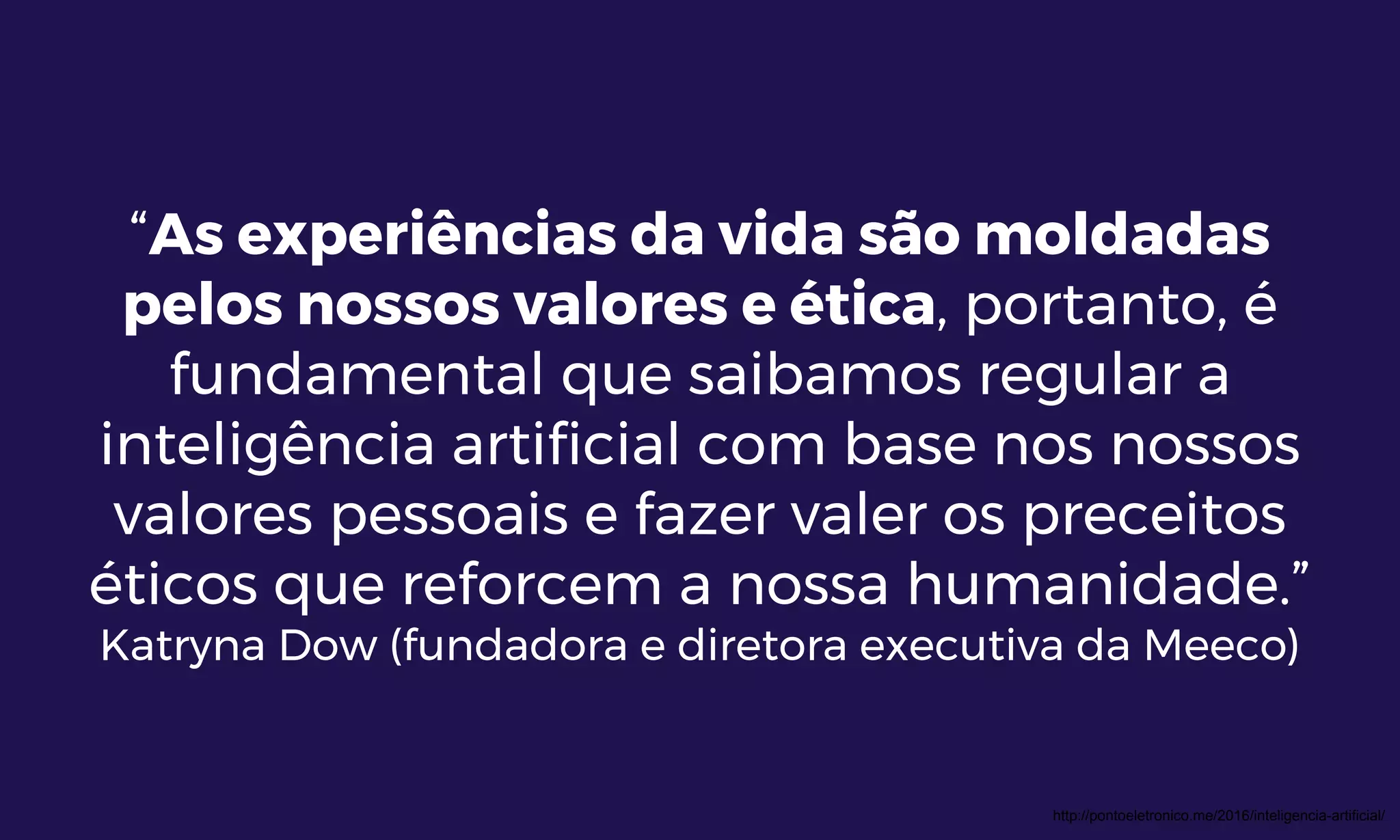 “As experiências da vida são moldadas
pelos nossos valores e ética, portanto, é
fundamental que saibamos regular a
inteligência artificial com base nos nossos
valores pessoais e fazer valer os preceitos
éticos que reforcem a nossa humanidade.”
Katryna Dow (fundadora e diretora executiva da Meeco)
http://pontoeletronico.me/2016/inteligencia-artificial/
 