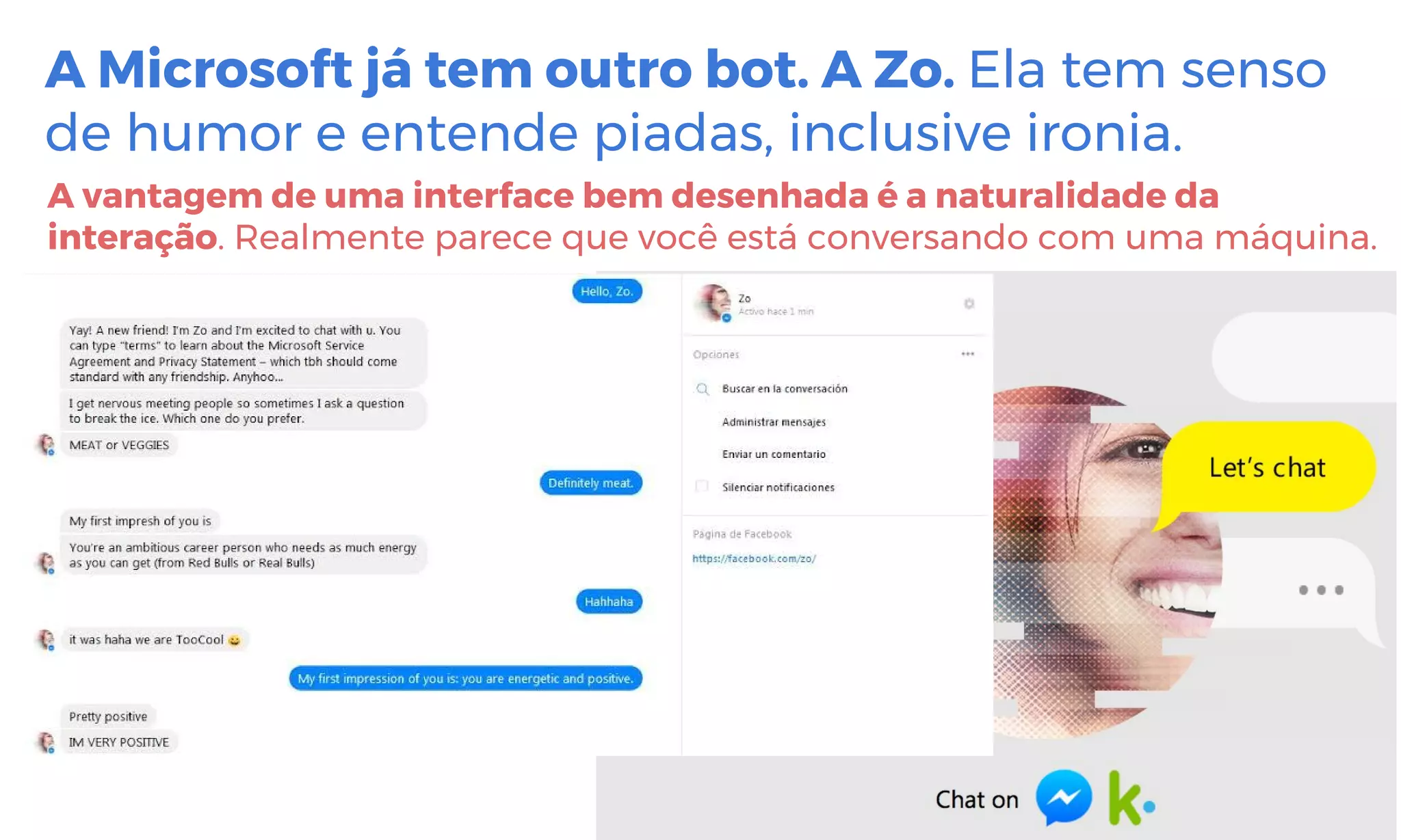 A Microsoft já tem outro bot. A Zo. Ela tem senso
de humor e entende piadas, inclusive ironia.
A vantagem de uma interface bem desenhada é a naturalidade da
interação. Realmente parece que você está conversando com uma máquina.
 