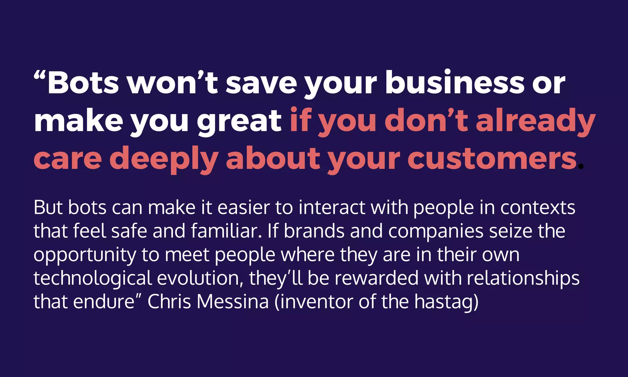 “Bots won’t save your business or
make you great if you don’t already
care deeply about your customers.
But bots can make it easier to interact with people in contexts
that feel safe and familiar. If brands and companies seize the
opportunity to meet people where they are in their own
technological evolution, they’ll be rewarded with relationships
that endure” Chris Messina (inventor of the hastag)
 