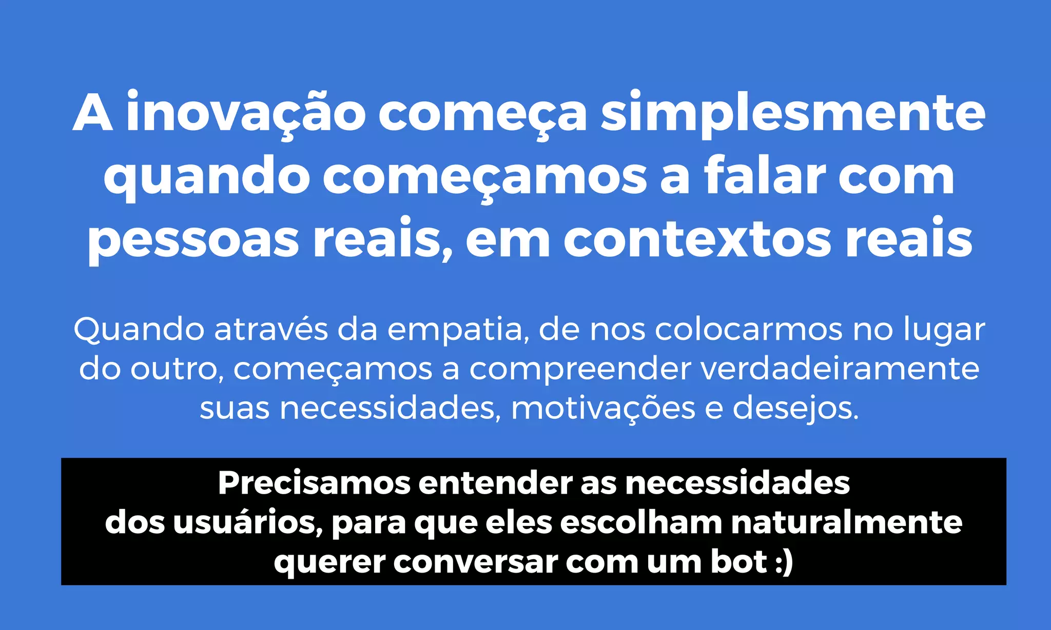 A inovação começa simplesmente
quando começamos a falar com
pessoas reais, em contextos reais
Quando através da empatia, de nos colocarmos no lugar
do outro, começamos a compreender verdadeiramente
suas necessidades, motivações e desejos.
Precisamos entender as necessidades
dos usuários, para que eles escolham naturalmente
querer conversar com um bot :)
 