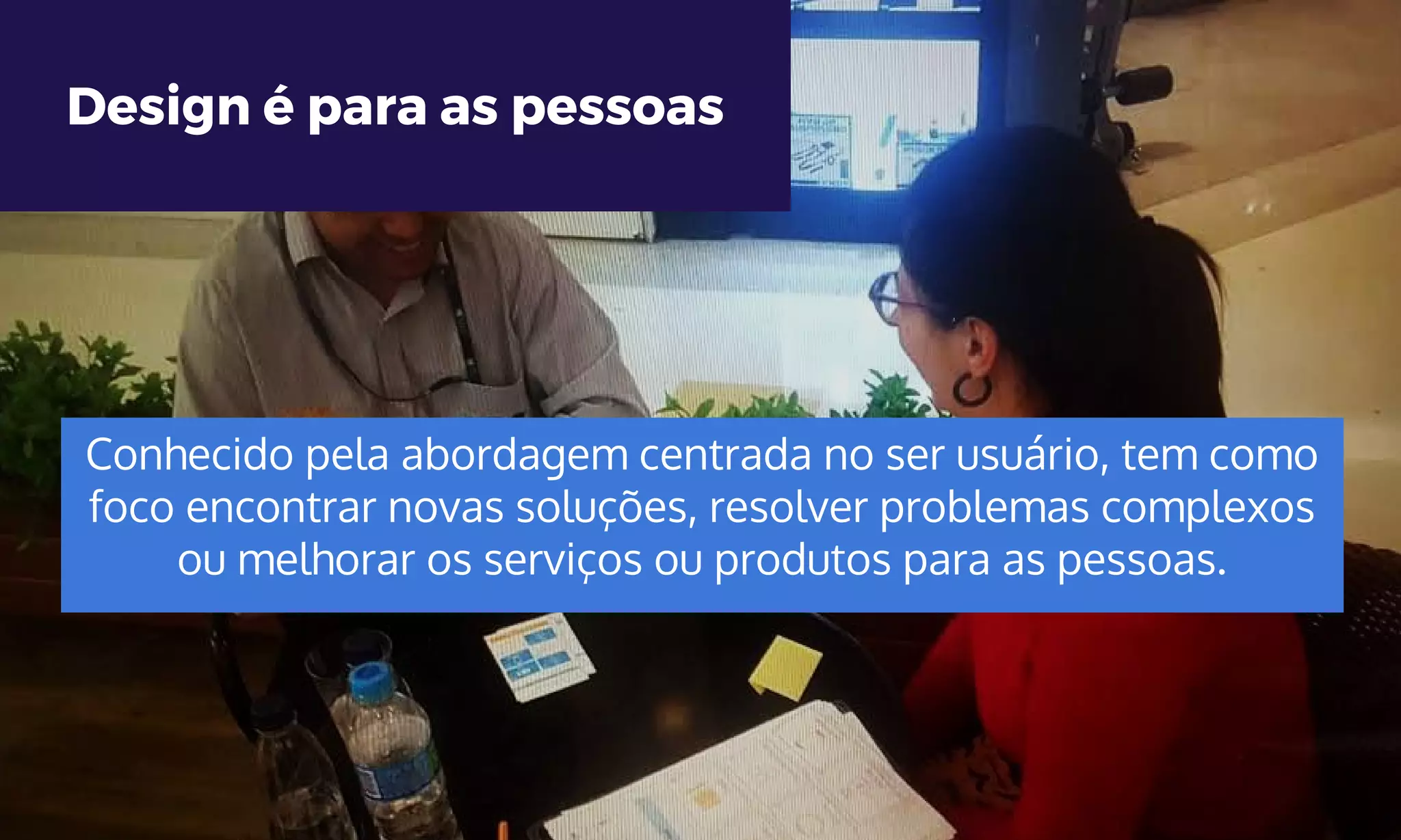 Design é para as pessoas
Conhecido pela abordagem centrada no ser usuário, tem como
foco encontrar novas soluções, resolver problemas complexos
ou melhorar os serviços ou produtos para as pessoas.
 