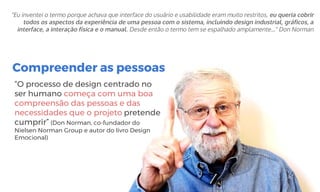 Compreender as pessoas
“O processo de design centrado no
ser humano começa com uma boa
compreensão das pessoas e das
necessidades que o projeto pretende
cumprir” (Don Norman, co-fundador do
Nielsen Norman Group e autor do livro Design
Emocional)
"Eu inventei o termo porque achava que interface do usuário e usabilidade eram muito restritos, eu queria cobrir
todos os aspectos da experiência de uma pessoa com o sistema, incluindo design industrial, gráficos, a
interface, a interação física e o manual. Desde então o termo tem se espalhado amplamente…" Don Norman
 