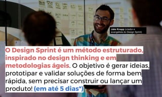 http://www.bain.com/publications/articles/closing-the-delivery-gap-newsletter.aspx
O Design Sprint é um método estruturado,
inspirado no design thinking e em
metodologias ágeis. O objetivo é gerar ideias,
prototipar e validar soluções de forma bem
rápida, sem precisar construir ou lançar um
produto! (em até 5 dias*)
Jake Knapp (criador e
evangelista do Design Sprint)
 