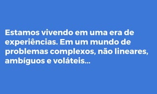 Estamos vivendo em uma era de
experiências. Em um mundo de
problemas complexos, não lineares,
ambíguos e voláteis...
 