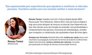 Renata Tonezi
@hellorenats
Renata Tonezi, trabalha com UX e Cultura Digital desde 2004.
Passou pelo Terra Networks, Editora Abril, Casa da Cultura Digital e
hoje atua como designer de serviços na área de User Experience do
Itaú. Nos últimos anos tem focado em entender com profundidade o
comportamento das pessoas. Entusiasta de metodologias, acredita
que a empatia e a colaboração são qualidades-chave de times ágeis.
Designer por formação (Anhembi Morumbi), budista por opção (atua como
voluntária na propagação da filosofia humanista do budismo na Brasil Soka
Gakkai Internacional), curiosa e otimista por natureza. Cursando
pós-graduação em Design de Serviços (universidade Positivo)
“Sou apaixonada por experiências que ajudam a melhorar a vida das
pessoas. Também sonho com um mundo melhor e mais humano”
#UX #ServiceDesigner #LeanUserResearch #Strategicdesign
 