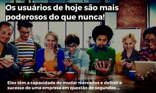 Os usuários de hoje são mais
poderosos do que nunca!
Eles têm a capacidade de mudar mercados e definir o
sucesso de uma empresa em questão de segundos....
 