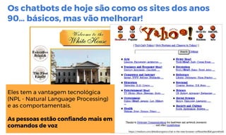 Os chatbots de hoje são como os sites dos anos
90… básicos, mas vão melhorar!
https://medium.com/@tedlivingston/chat-is-the-new-browser-cef0ead46c8b#.ppnmkhvhl
Eles tem a vantagem tecnológica
(NPL - Natural Language Processing)
e as comportamentais.
As pessoas estão confiando mais em
comandos de voz
 
