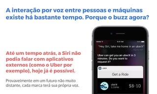 Até um tempo atrás, a Siri não
podia falar com aplicativos
externos (como o Uber por
exemplo), hoje já é possível.
Provavelmente em um futuro não muito
distante, cada marca terá sua própria voz.
A interação por voz entre pessoas e máquinas
existe há bastante tempo. Porque o buzz agora?
 