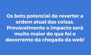 Os bots potencial de reverter a
ordem atual das coisas.
Provavelmente o impacto será
muito maior do que foi o
decorrente da chegada da web!
 