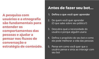 A pesquisa com
usuários e a etnografia
são fundamentais para
entender os
comportamentos das
pessoas e ajudar a
pensar nos fluxos de
conversação e
estratégia de conteúdo.
Antes de fazer seu bot….
1. Defina o que você quer aprender
2. De quem você quer aprender
(O que sabe sobre seu público?)
3. Descubra qual a necessidade do
usuário e porque alguém usaria
4. Defina o propósito do seu bot e como
ele pode melhorar a vida das pessoas
5. Pense em como você quer que o
usuário pense e sinta ao interagir com
seu bot
 