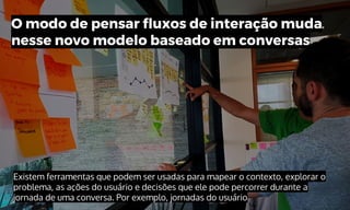 Existem ferramentas que podem ser usadas para mapear o contexto, explorar o
problema, as ações do usuário e decisões que ele pode percorrer durante a
jornada de uma conversa. Por exemplo, jornadas do usuário
O modo de pensar fluxos de interação muda
nesse novo modelo baseado em conversas
 