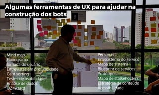 Algumas ferramentas de UX para ajudar na
construção dos bots
Mind map
Fluxograma
Jornada do usuário
Entrevistas em profundidade
Card sorting
Testes de usabilidade
Análise de dados
OZ wizard
Personas
Ecossistema do serviço
Mapa de sistema
Blueprint de serviços
Protótipos
Mapa de stalkeholders
Estratégia de conteúdo
Acessibilidade
 