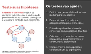 Teste suas hipóteses
Entenda o contexto: mapear os
caminhos e decisões que o usuário pode
percorrer durante a conversa pode ajudar
a visualizar o contexto mais claramente.
Os testes vão ajudar:
1. Definir qual personalidade funciona
melhor para seu objetivo
2. Descobrir qual é tom de voz
adequado (sotaque, entonação...)
3. Entender qual melhor ritmo da
conversa e como o diálogo deve fluir
4. Orientar como desenhar as micro
interações, e progressivamente ir
construindo a experiência
5. Compreender o que as pessoas
consideram útil ou significativo
Lean Startup é um sistema para desenvolvimento de negócios ou produtos do
modo mais eficiente possível para reduzir o risco de fracasso.
 