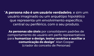 “A persona não é um usuário verdadeiro, e sim um
usuário imaginado ou um arquétipo hipotético
que representa um envolvimento específico,
central ou periférico, com o seu produto.
As personas são úteis por consolidarem padrões de
comportamento do usuário em perfis representativos
para humanizar o design, testar cenários e auxiliar a
comunicação do design” Alan Cooper
(criador do conceito de Personas)
 