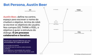 MacDonald e Atwood (2014) fala que uma
personalidade útil é aquela que aborda:
(1) as funções do sistema
(2) as tarefas que os usuários estão tentando
completar
(3) os objetivos e necessidades dos usuários
(4) o contexto em que o sistema está sendo usado
http://botdesign.ai/thesis/bot-persona/43
Bot Persona, Austin Beer
Austin Beer, define no centro,
espaço para escrever o nome do
chatbot e objetivo. Acima do robô
se escreve os objetivos do usuário.
Nos campos DO, THINK e FEEL, o
objetivo é guiar a estrutura do
diálogo. É um processo
colaborativo e iterativo.
 