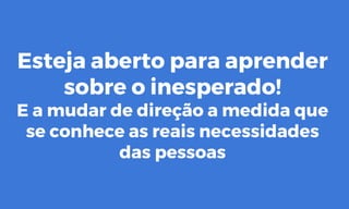 Esteja aberto para aprender
sobre o inesperado!
E a mudar de direção a medida que
se conhece as reais necessidades
das pessoas
 