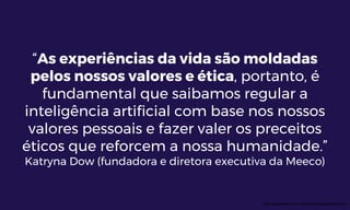 “As experiências da vida são moldadas
pelos nossos valores e ética, portanto, é
fundamental que saibamos regular a
inteligência artificial com base nos nossos
valores pessoais e fazer valer os preceitos
éticos que reforcem a nossa humanidade.”
Katryna Dow (fundadora e diretora executiva da Meeco)
http://pontoeletronico.me/2016/inteligencia-artificial/
 