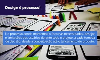 Design é processo!
É o processo aonde mantemos o foco nas necessidades, desejos
e limitações dos usuários durante todo o projeto, a cada tomada
de decisão, desde a conceituação até o lançamento do produto.
 