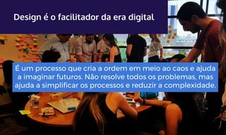 Design é o facilitador da era digital
É um processo que cria a ordem em meio ao caos e ajuda
a imaginar futuros. Não resolve todos os problemas, mas
ajuda a simplificar os processos e reduzir a complexidade.
 