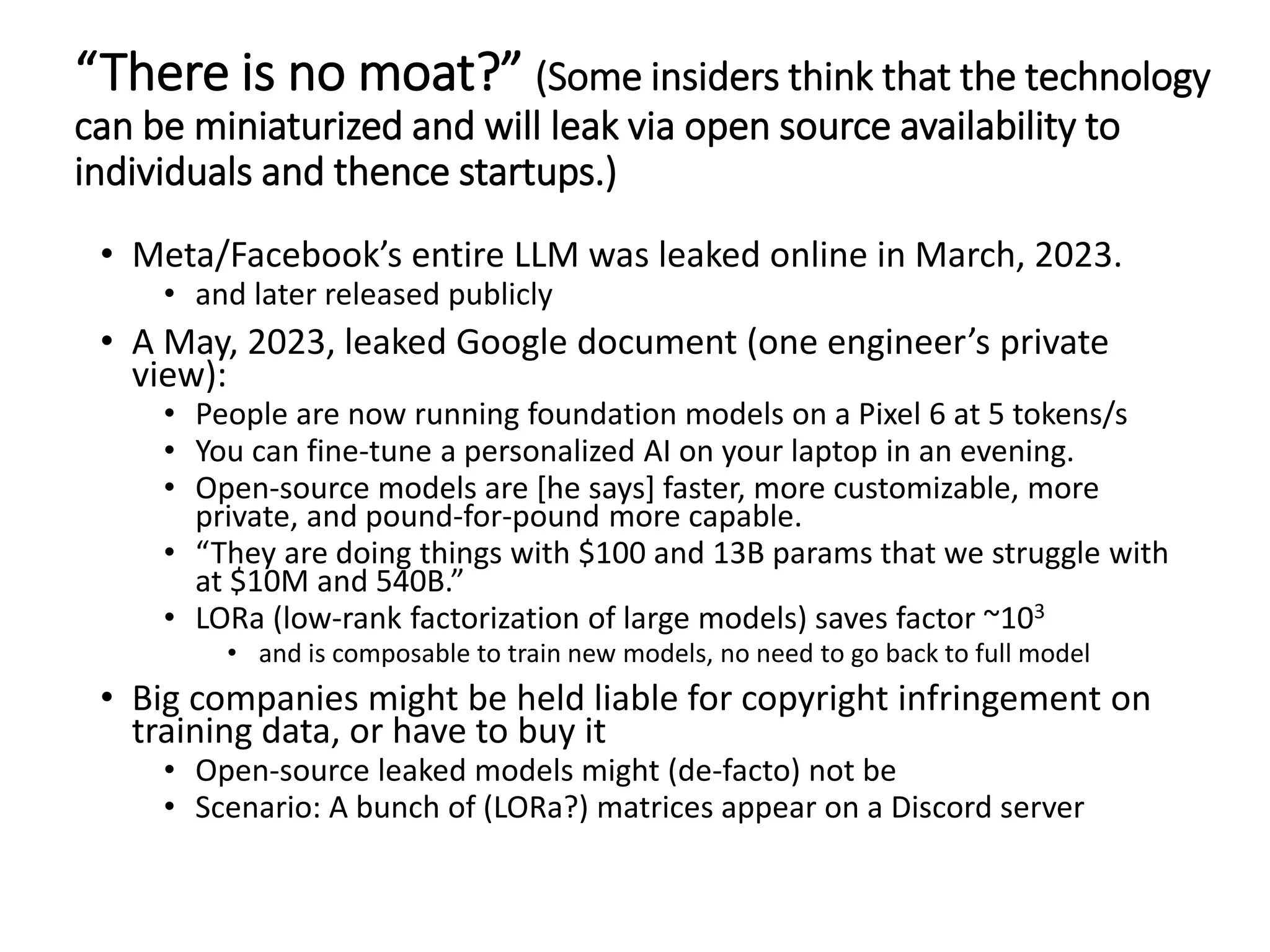 “There is no moat?” (Some insiders think that the technology
can be miniaturized and will leak via open source availability to
individuals and thence startups.)
• Meta/Facebook’s entire LLM was leaked online in March, 2023.
• and later released publicly
• A May, 2023, leaked Google document (one engineer’s private
view):
• People are now running foundation models on a Pixel 6 at 5 tokens/s
• You can fine-tune a personalized AI on your laptop in an evening.
• Open-source models are [he says] faster, more customizable, more
private, and pound-for-pound more capable.
• “They are doing things with $100 and 13B params that we struggle with
at $10M and 540B.”
• LORa (low-rank factorization of large models) saves factor ~103
• and is composable to train new models, no need to go back to full model
• Big companies might be held liable for copyright infringement on
training data, or have to buy it
• Open-source leaked models might (de-facto) not be
• Scenario: A bunch of (LORa?) matrices appear on a Discord server
 