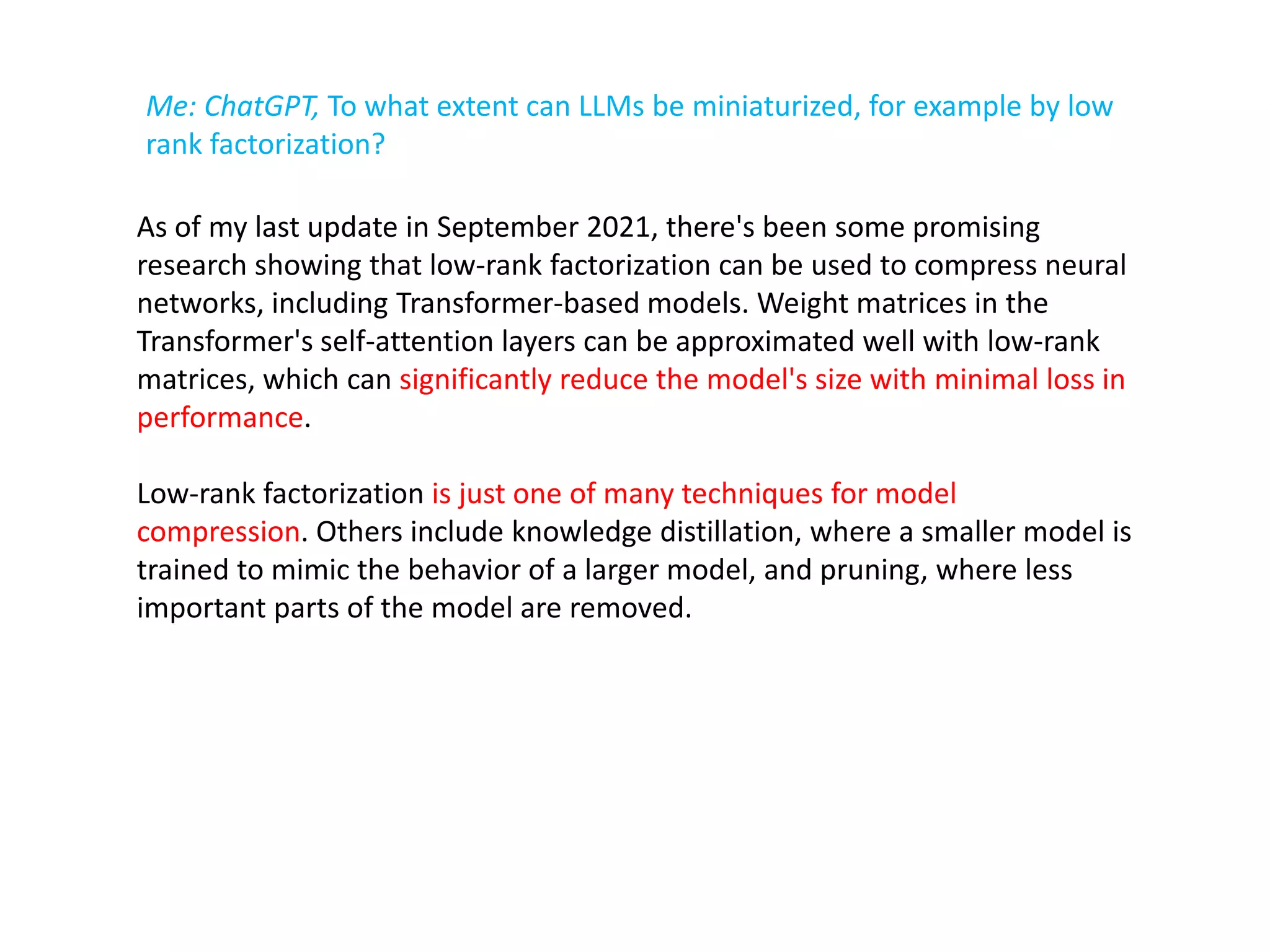 Me: ChatGPT, To what extent can LLMs be miniaturized, for example by low
rank factorization?
As of my last update in September 2021, there's been some promising
research showing that low-rank factorization can be used to compress neural
networks, including Transformer-based models. Weight matrices in the
Transformer's self-attention layers can be approximated well with low-rank
matrices, which can significantly reduce the model's size with minimal loss in
performance.
Low-rank factorization is just one of many techniques for model
compression. Others include knowledge distillation, where a smaller model is
trained to mimic the behavior of a larger model, and pruning, where less
important parts of the model are removed.
 