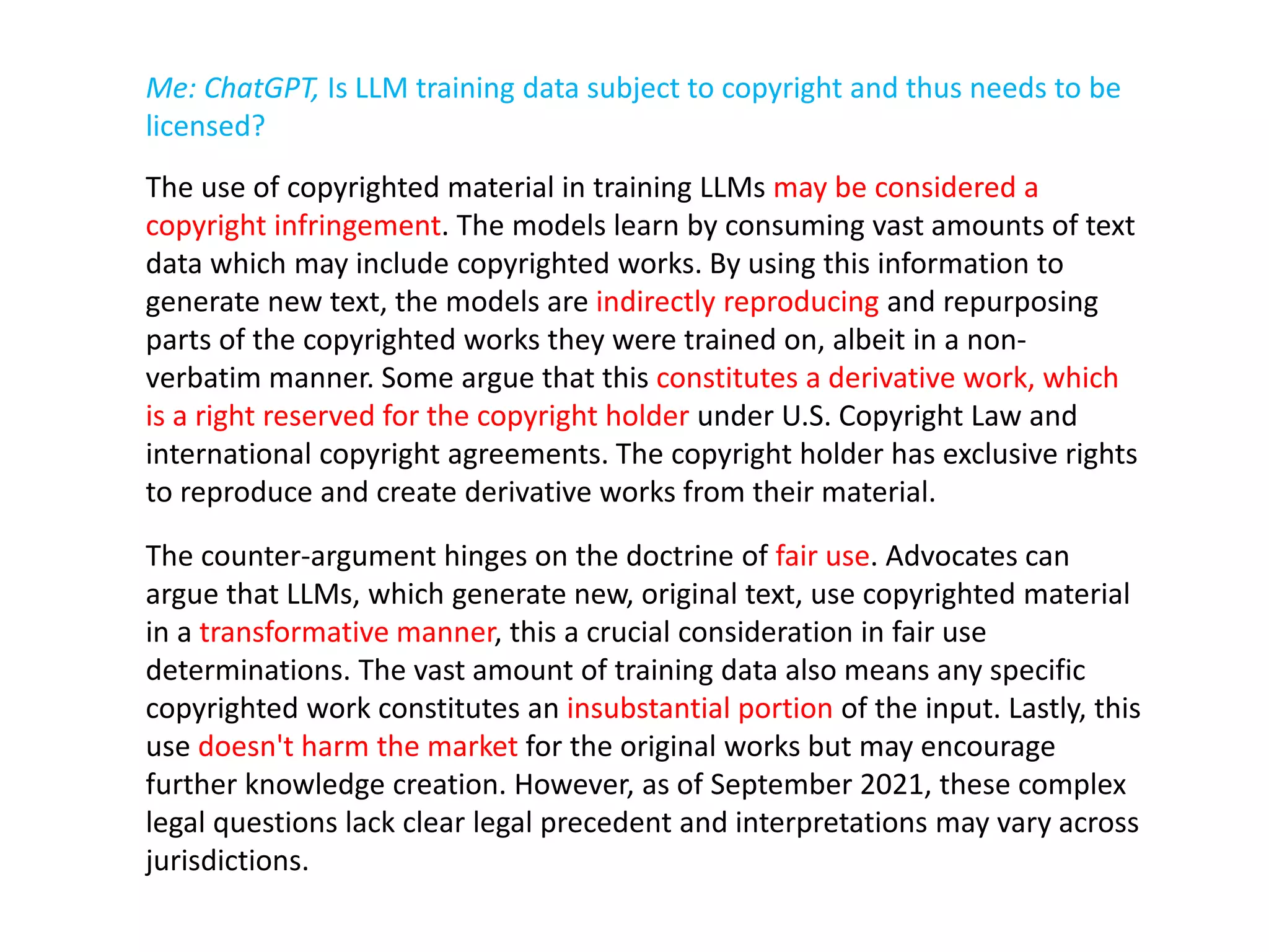 Me: ChatGPT, Is LLM training data subject to copyright and thus needs to be
licensed?
The use of copyrighted material in training LLMs may be considered a
copyright infringement. The models learn by consuming vast amounts of text
data which may include copyrighted works. By using this information to
generate new text, the models are indirectly reproducing and repurposing
parts of the copyrighted works they were trained on, albeit in a non-
verbatim manner. Some argue that this constitutes a derivative work, which
is a right reserved for the copyright holder under U.S. Copyright Law and
international copyright agreements. The copyright holder has exclusive rights
to reproduce and create derivative works from their material.
The counter-argument hinges on the doctrine of fair use. Advocates can
argue that LLMs, which generate new, original text, use copyrighted material
in a transformative manner, this a crucial consideration in fair use
determinations. The vast amount of training data also means any specific
copyrighted work constitutes an insubstantial portion of the input. Lastly, this
use doesn't harm the market for the original works but may encourage
further knowledge creation. However, as of September 2021, these complex
legal questions lack clear legal precedent and interpretations may vary across
jurisdictions.
 