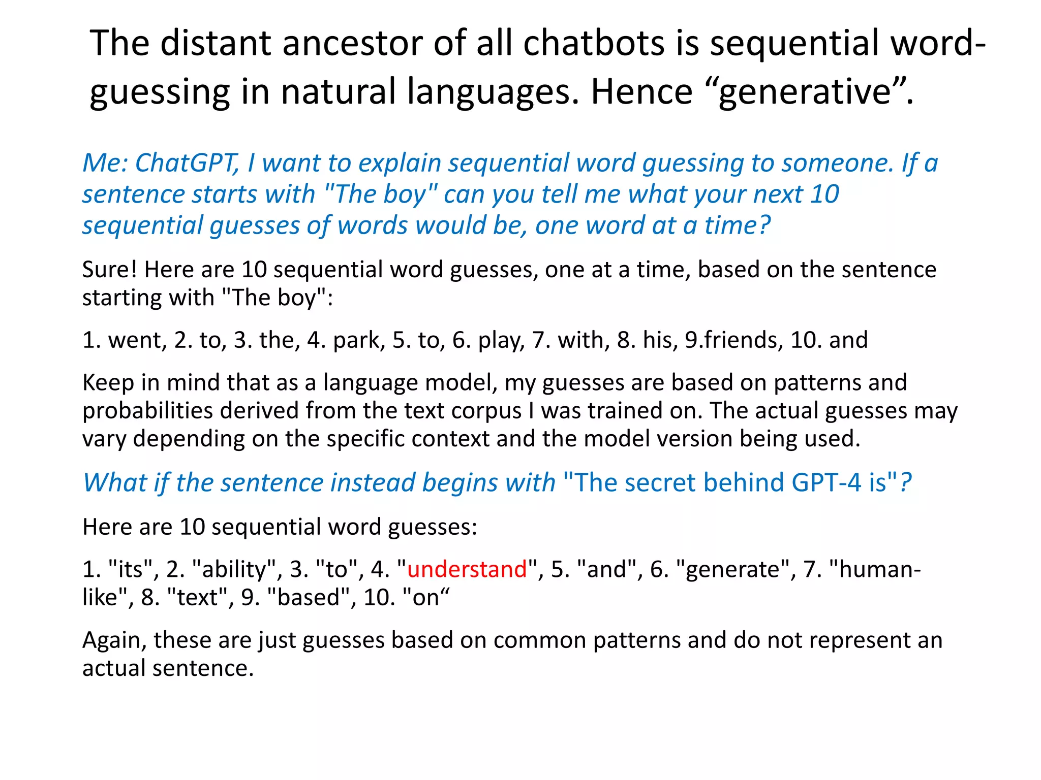 Me: ChatGPT, I want to explain sequential word guessing to someone. If a
sentence starts with "The boy" can you tell me what your next 10
sequential guesses of words would be, one word at a time?
Sure! Here are 10 sequential word guesses, one at a time, based on the sentence
starting with "The boy":
1. went, 2. to, 3. the, 4. park, 5. to, 6. play, 7. with, 8. his, 9.friends, 10. and
Keep in mind that as a language model, my guesses are based on patterns and
probabilities derived from the text corpus I was trained on. The actual guesses may
vary depending on the specific context and the model version being used.
What if the sentence instead begins with "The secret behind GPT-4 is"?
Here are 10 sequential word guesses:
1. "its", 2. "ability", 3. "to", 4. "understand", 5. "and", 6. "generate", 7. "human-
like", 8. "text", 9. "based", 10. "on“
Again, these are just guesses based on common patterns and do not represent an
actual sentence.
The distant ancestor of all chatbots is sequential word-
guessing in natural languages. Hence “generative”.
 
