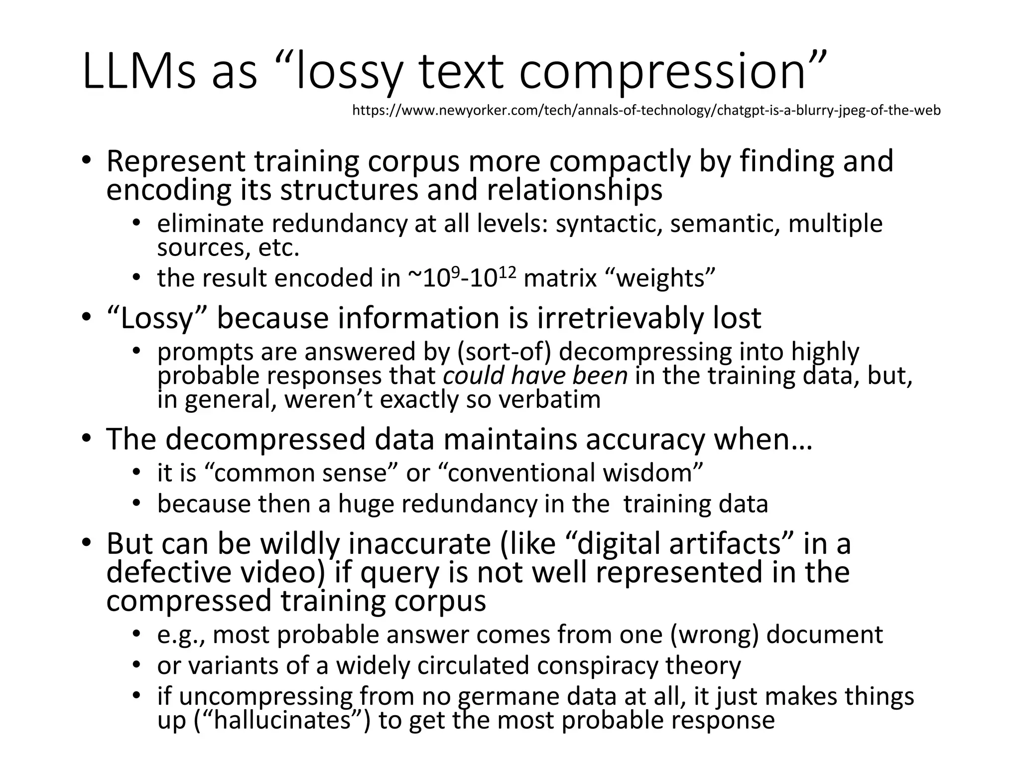 LLMs as “lossy text compression”
• Represent training corpus more compactly by finding and
encoding its structures and relationships
• eliminate redundancy at all levels: syntactic, semantic, multiple
sources, etc.
• the result encoded in ~109-1012 matrix “weights”
• “Lossy” because information is irretrievably lost
• prompts are answered by (sort-of) decompressing into highly
probable responses that could have been in the training data, but,
in general, weren’t exactly so verbatim
• The decompressed data maintains accuracy when…
• it is “common sense” or “conventional wisdom”
• because then a huge redundancy in the training data
• But can be wildly inaccurate (like “digital artifacts” in a
defective video) if query is not well represented in the
compressed training corpus
• e.g., most probable answer comes from one (wrong) document
• or variants of a widely circulated conspiracy theory
• if uncompressing from no germane data at all, it just makes things
up (“hallucinates”) to get the most probable response
https://www.newyorker.com/tech/annals-of-technology/chatgpt-is-a-blurry-jpeg-of-the-web
 