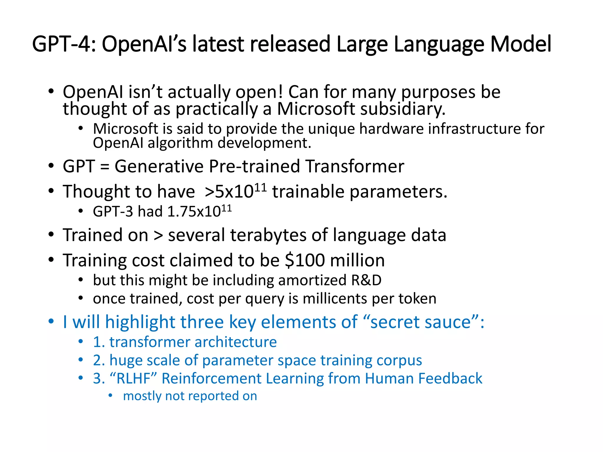 GPT-4: OpenAI’s latest released Large Language Model
• OpenAI isn’t actually open! Can for many purposes be
thought of as practically a Microsoft subsidiary.
• Microsoft is said to provide the unique hardware infrastructure for
OpenAI algorithm development.
• GPT = Generative Pre-trained Transformer
• Thought to have >5x1011 trainable parameters.
• GPT-3 had 1.75x1011
• Trained on > several terabytes of language data
• Training cost claimed to be $100 million
• but this might be including amortized R&D
• once trained, cost per query is millicents per token
• I will highlight three key elements of “secret sauce”:
• 1. transformer architecture
• 2. huge scale of parameter space training corpus
• 3. “RLHF” Reinforcement Learning from Human Feedback
• mostly not reported on
 