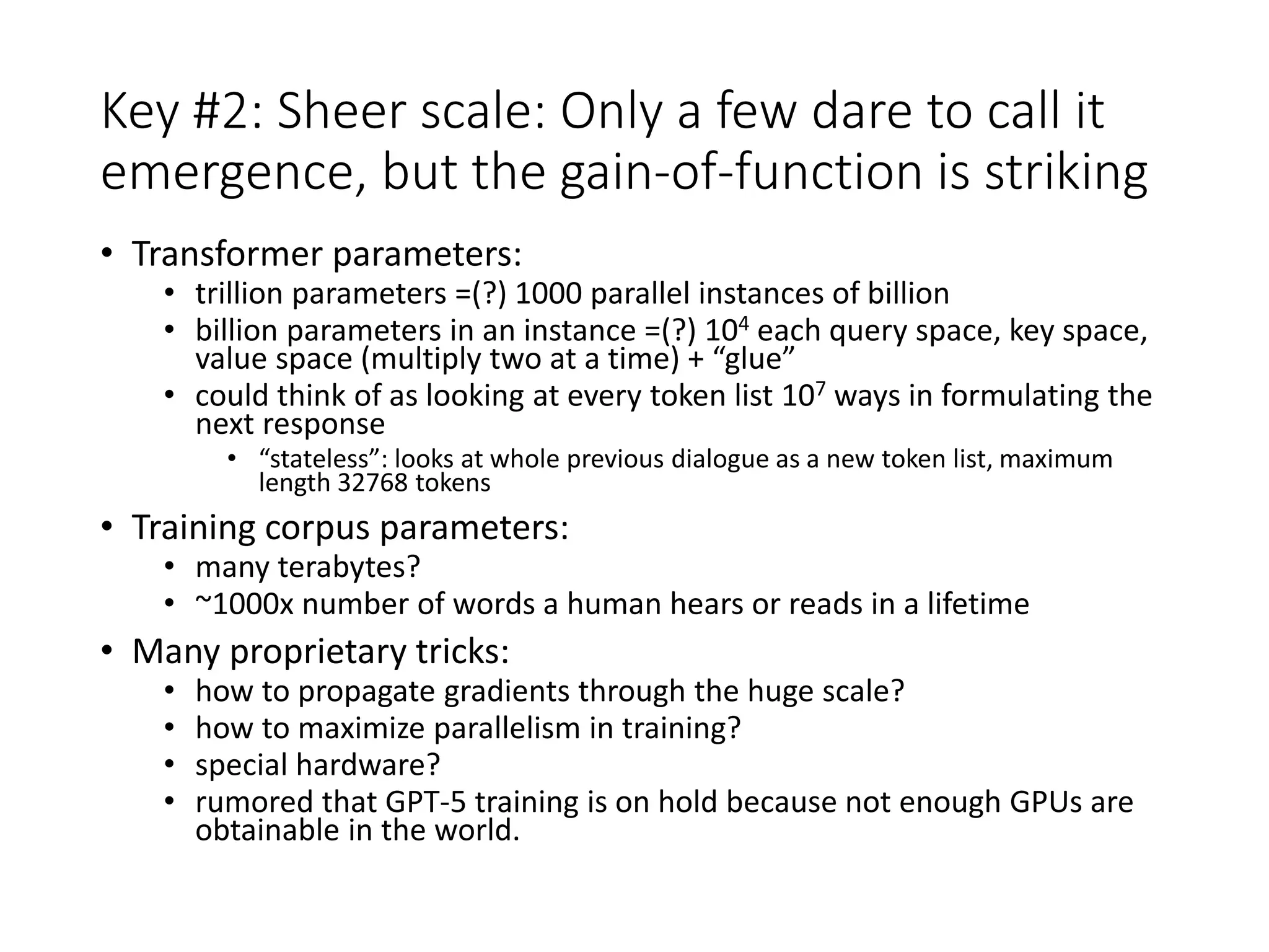 Key #2: Sheer scale: Only a few dare to call it
emergence, but the gain-of-function is striking
• Transformer parameters:
• trillion parameters =(?) 1000 parallel instances of billion
• billion parameters in an instance =(?) 104 each query space, key space,
value space (multiply two at a time) + “glue”
• could think of as looking at every token list 107 ways in formulating the
next response
• “stateless”: looks at whole previous dialogue as a new token list, maximum
length 32768 tokens
• Training corpus parameters:
• many terabytes?
• ~1000x number of words a human hears or reads in a lifetime
• Many proprietary tricks:
• how to propagate gradients through the huge scale?
• how to maximize parallelism in training?
• special hardware?
• rumored that GPT-5 training is on hold because not enough GPUs are
obtainable in the world.
 