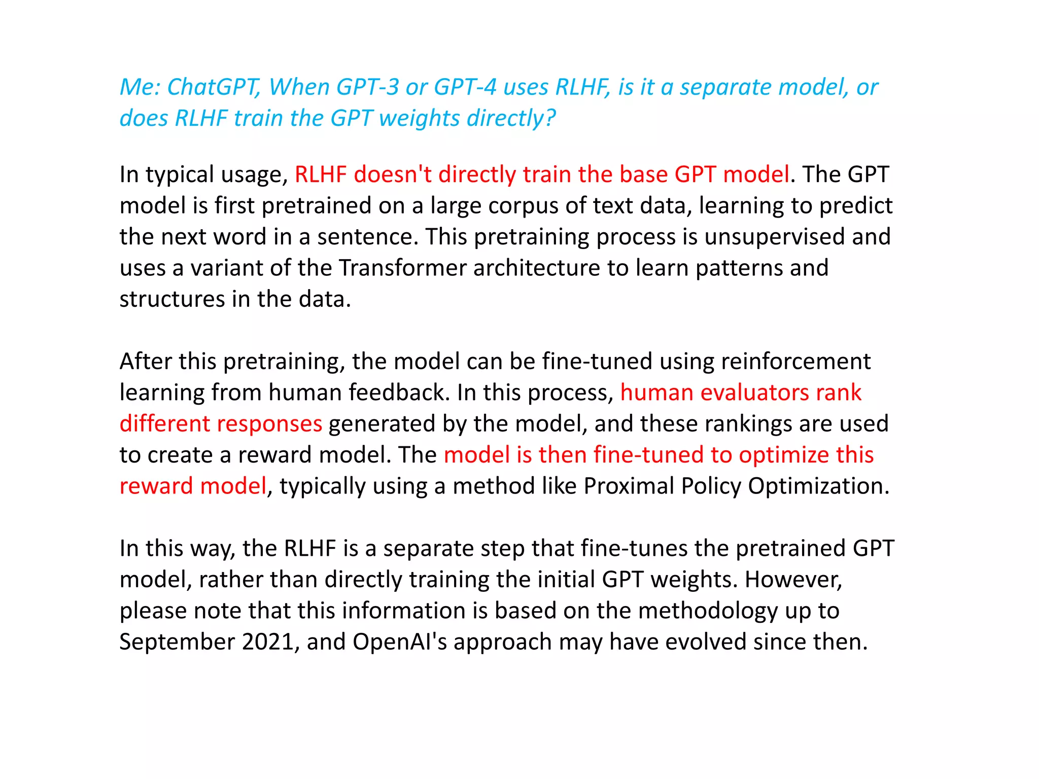 In typical usage, RLHF doesn't directly train the base GPT model. The GPT
model is first pretrained on a large corpus of text data, learning to predict
the next word in a sentence. This pretraining process is unsupervised and
uses a variant of the Transformer architecture to learn patterns and
structures in the data.
After this pretraining, the model can be fine-tuned using reinforcement
learning from human feedback. In this process, human evaluators rank
different responses generated by the model, and these rankings are used
to create a reward model. The model is then fine-tuned to optimize this
reward model, typically using a method like Proximal Policy Optimization.
In this way, the RLHF is a separate step that fine-tunes the pretrained GPT
model, rather than directly training the initial GPT weights. However,
please note that this information is based on the methodology up to
September 2021, and OpenAI's approach may have evolved since then.
Me: ChatGPT, When GPT-3 or GPT-4 uses RLHF, is it a separate model, or
does RLHF train the GPT weights directly?
 