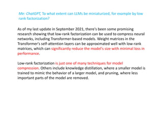 Me: ChatGPT, To what extent can LLMs be miniaturized, for example by low
rank factorization?
As of my last update in September 2021, there's been some promising
research showing that low-rank factorization can be used to compress neural
networks, including Transformer-based models. Weight matrices in the
Transformer's self-attention layers can be approximated well with low-rank
matrices, which can significantly reduce the model's size with minimal loss in
performance.
Low-rank factorization is just one of many techniques for model
compression. Others include knowledge distillation, where a smaller model is
trained to mimic the behavior of a larger model, and pruning, where less
important parts of the model are removed.
 