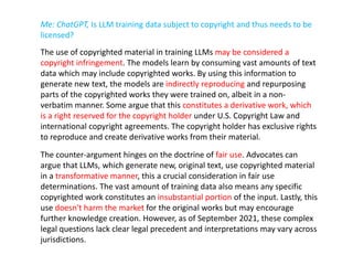 Me: ChatGPT, Is LLM training data subject to copyright and thus needs to be
licensed?
The use of copyrighted material in training LLMs may be considered a
copyright infringement. The models learn by consuming vast amounts of text
data which may include copyrighted works. By using this information to
generate new text, the models are indirectly reproducing and repurposing
parts of the copyrighted works they were trained on, albeit in a non-
verbatim manner. Some argue that this constitutes a derivative work, which
is a right reserved for the copyright holder under U.S. Copyright Law and
international copyright agreements. The copyright holder has exclusive rights
to reproduce and create derivative works from their material.
The counter-argument hinges on the doctrine of fair use. Advocates can
argue that LLMs, which generate new, original text, use copyrighted material
in a transformative manner, this a crucial consideration in fair use
determinations. The vast amount of training data also means any specific
copyrighted work constitutes an insubstantial portion of the input. Lastly, this
use doesn't harm the market for the original works but may encourage
further knowledge creation. However, as of September 2021, these complex
legal questions lack clear legal precedent and interpretations may vary across
jurisdictions.
 
