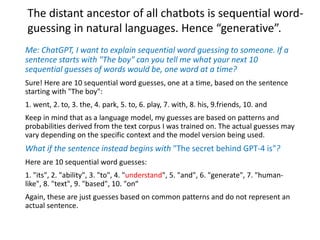 Me: ChatGPT, I want to explain sequential word guessing to someone. If a
sentence starts with "The boy" can you tell me what your next 10
sequential guesses of words would be, one word at a time?
Sure! Here are 10 sequential word guesses, one at a time, based on the sentence
starting with "The boy":
1. went, 2. to, 3. the, 4. park, 5. to, 6. play, 7. with, 8. his, 9.friends, 10. and
Keep in mind that as a language model, my guesses are based on patterns and
probabilities derived from the text corpus I was trained on. The actual guesses may
vary depending on the specific context and the model version being used.
What if the sentence instead begins with "The secret behind GPT-4 is"?
Here are 10 sequential word guesses:
1. "its", 2. "ability", 3. "to", 4. "understand", 5. "and", 6. "generate", 7. "human-
like", 8. "text", 9. "based", 10. "on“
Again, these are just guesses based on common patterns and do not represent an
actual sentence.
The distant ancestor of all chatbots is sequential word-
guessing in natural languages. Hence “generative”.
 
