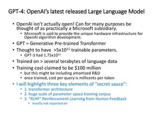 GPT-4: OpenAI’s latest released Large Language Model
• OpenAI isn’t actually open! Can for many purposes be
thought of as practically a Microsoft subsidiary.
• Microsoft is said to provide the unique hardware infrastructure for
OpenAI algorithm development.
• GPT = Generative Pre-trained Transformer
• Thought to have >5x1011 trainable parameters.
• GPT-3 had 1.75x1011
• Trained on > several terabytes of language data
• Training cost claimed to be $100 million
• but this might be including amortized R&D
• once trained, cost per query is millicents per token
• I will highlight three key elements of “secret sauce”:
• 1. transformer architecture
• 2. huge scale of parameter space training corpus
• 3. “RLHF” Reinforcement Learning from Human Feedback
• mostly not reported on
 
