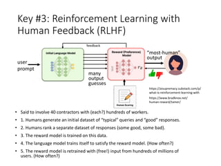 Key #3: Reinforcement Learning with
Human Feedback (RLHF)
• Said to involve 40 contractors with (each?) hundreds of workers.
• 1. Humans generate an initial dataset of “typical” queries and “good” responses.
• 2. Humans rank a separate dataset of responses (some good, some bad).
• 3. The reward model is trained on this data.
• 4. The language model trains itself to satisfy the reward model. (How often?)
• 5. The reward model is retrained with (free!) input from hundreds of millions of
users. (How often?)
user
prompt
“most-human”
output
many
output
guesses
feedback
https://aisupremacy.substack.com/p/
what-is-reinforcement-learning-with
https://www.bradknox.net/
human-reward/tamer/
 