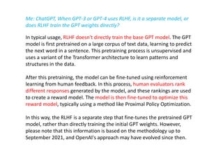 In typical usage, RLHF doesn't directly train the base GPT model. The GPT
model is first pretrained on a large corpus of text data, learning to predict
the next word in a sentence. This pretraining process is unsupervised and
uses a variant of the Transformer architecture to learn patterns and
structures in the data.
After this pretraining, the model can be fine-tuned using reinforcement
learning from human feedback. In this process, human evaluators rank
different responses generated by the model, and these rankings are used
to create a reward model. The model is then fine-tuned to optimize this
reward model, typically using a method like Proximal Policy Optimization.
In this way, the RLHF is a separate step that fine-tunes the pretrained GPT
model, rather than directly training the initial GPT weights. However,
please note that this information is based on the methodology up to
September 2021, and OpenAI's approach may have evolved since then.
Me: ChatGPT, When GPT-3 or GPT-4 uses RLHF, is it a separate model, or
does RLHF train the GPT weights directly?
 