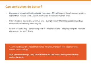 Can computers do better?
- Computers triumph at tedious tasks, this means ANI will augment professional workers
rather than replace them. Automation saves money and human error.
- Interesting use case is also when AI takes over physically-thankless jobs (like garbage
collection) or mentally stressful jobs.
- End-of-life bot Emily - considering end-of-life care options - and preparing the relevant
documents for one’s death.
“(…) Interacting with a robot that makes mistakes, makes us feel closer and less
inferior to technology.”
https://www.theverge.com/2017/8/15/16148196/robots-falling-over-likable-
boston-dynamics
 