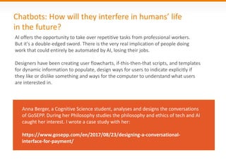 Chatbots: How will they interfere in humans’ life
in the future?
AI offers the opportunity to take over repetitive tasks from professional workers.
But it's a double-edged sword. There is the very real implication of people doing
work that could entirely be automated by AI, losing their jobs.
Designers have been creating user flowcharts, if-this-then-that scripts, and templates
for dynamic information to populate, design ways for users to indicate explicitly if
they like or dislike something and ways for the computer to understand what users
are interested in.
Anna Berger, a Cognitive Science student, analyses and designs the conversations
of GoSEPP. During her Philosophy studies the philosophy and ethics of tech and AI
caught her interest. I wrote a case study with her:
https://www.gosepp.com/en/2017/08/23/designing-a-conversational-
interface-for-payment/
 