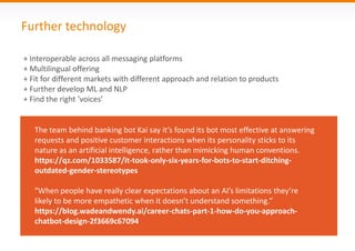 Further technology
The team behind banking bot Kai say it’s found its bot most effective at answering
requests and positive customer interactions when its personality sticks to its
nature as an artificial intelligence, rather than mimicking human conventions.
https://qz.com/1033587/it-took-only-six-years-for-bots-to-start-ditching-
outdated-gender-stereotypes
"When people have really clear expectations about an AI’s limitations they’re
likely to be more empathetic when it doesn’t understand something.”
https://blog.wadeandwendy.ai/career-chats-part-1-how-do-you-approach-
chatbot-design-2f3669c67094
+ Interoperable across all messaging platforms
+ Multilingual offering
+ Fit for different markets with different approach and relation to products
+ Further develop ML and NLP
+ Find the right ‘voices’
 