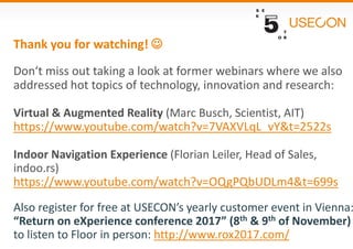 Thank you for watching! 
Don‘t miss out taking a look at former webinars where we also
addressed hot topics of technology, innovation and research:
Virtual & Augmented Reality (Marc Busch, Scientist, AIT)
https://www.youtube.com/watch?v=7VAXVLqL_vY&t=2522s
Indoor Navigation Experience (Florian Leiler, Head of Sales,
indoo.rs)
https://www.youtube.com/watch?v=OQgPQbUDLm4&t=699s
Also register for free at USECON’s yearly customer event in Vienna:
“Return on eXperience conference 2017” (8th & 9th of November)
to listen to Floor in person: http://www.rox2017.com/
 
