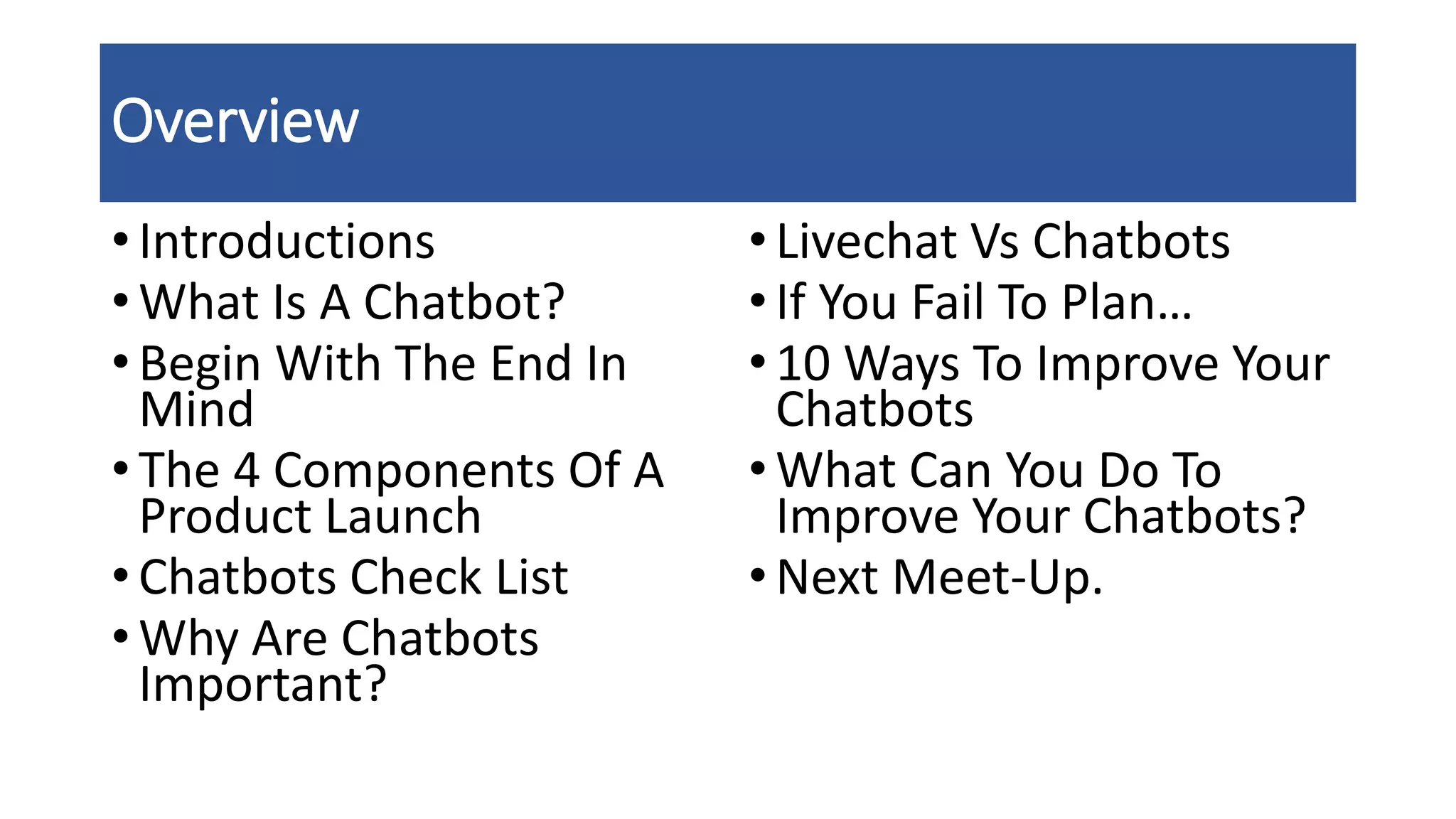 Overview
• Introductions
• What Is A Chatbot?
• Begin With The End In
Mind
• The 4 Components Of A
Product Launch
• Chatbots Check List
• Why Are Chatbots
Important?
•Livechat Vs Chatbots
•If You Fail To Plan…
•10 Ways To Improve Your
Chatbots
•What Can You Do To
Improve Your Chatbots?
•Next Meet-Up.
 