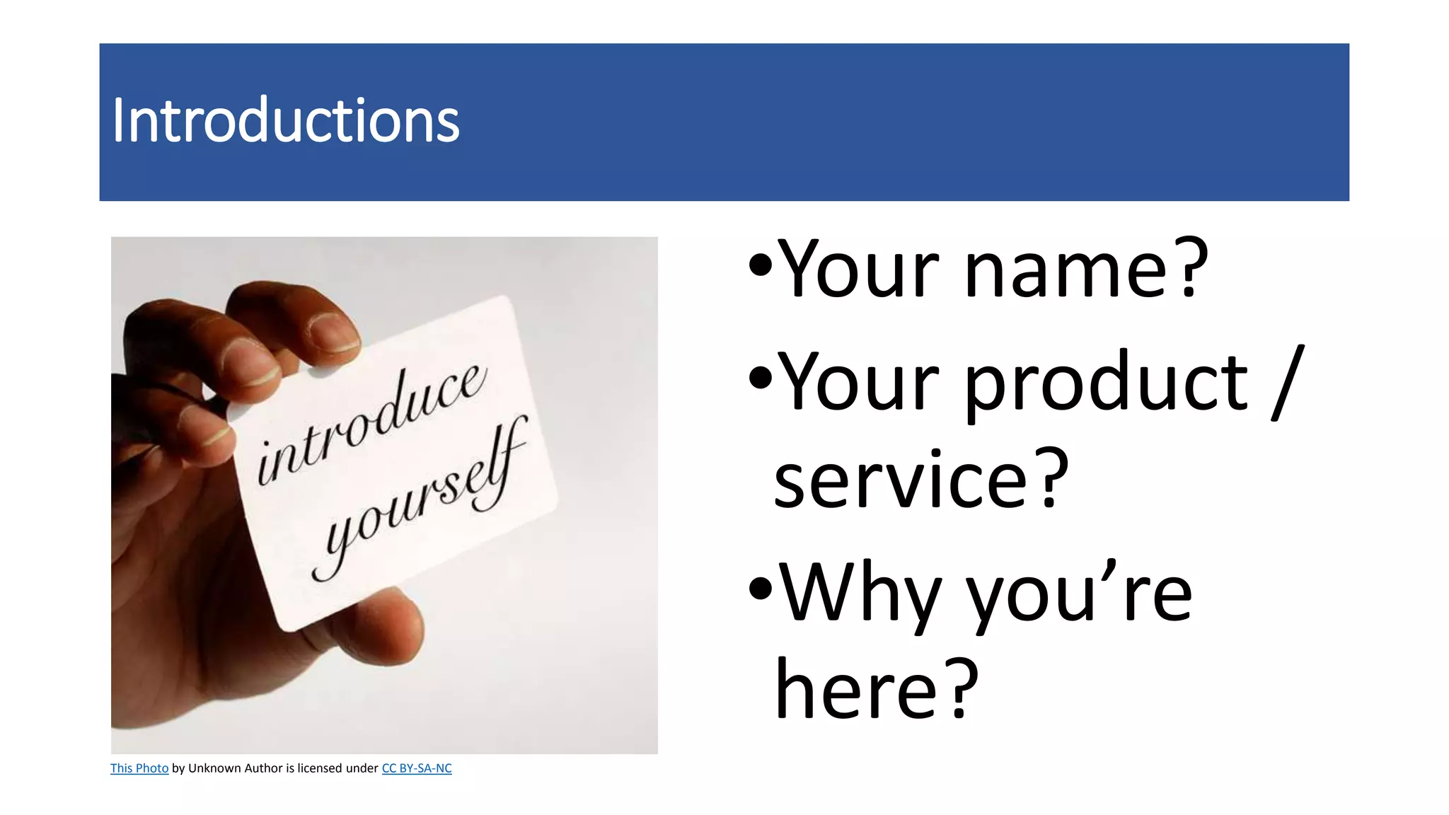 Introductions
•Your name?
•Your product /
service?
•Why you’re
here?
This Photo by Unknown Author is licensed under CC BY-SA-NC
 