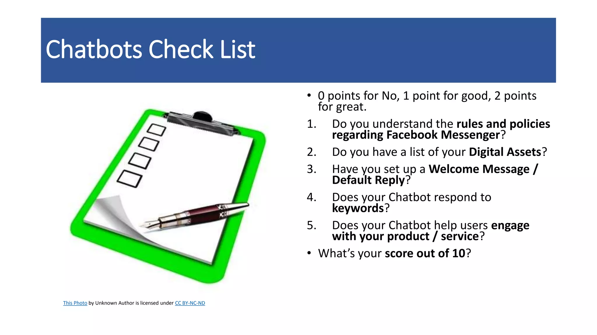 Chatbots Check List
• 0 points for No, 1 point for good, 2 points
for great.
1. Do you understand the rules and policies
regarding Facebook Messenger?
2. Do you have a list of your Digital Assets?
3. Have you set up a Welcome Message /
Default Reply?
4. Does your Chatbot respond to
keywords?
5. Does your Chatbot help users engage
with your product / service?
• What’s your score out of 10?
This Photo by Unknown Author is licensed under CC BY-NC-ND
 